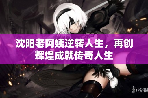 沈阳老阿姨逆转人生，再创辉煌成就传奇人生