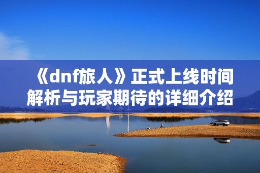 《dnf旅人》正式上线时间解析与玩家期待的详细介绍