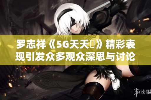 罗志祥《5G天天奭》精彩表现引发众多观众深思与讨论