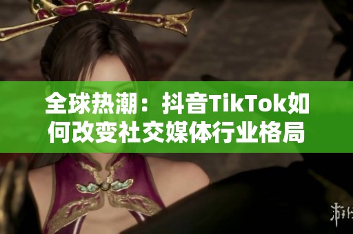 全球热潮：抖音TikTok如何改变社交媒体行业格局