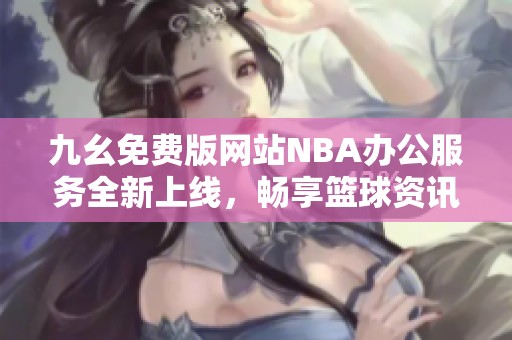 九幺免费版网站NBA办公服务全新上线，畅享篮球资讯与精彩赛事分析