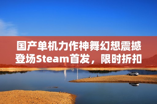 国产单机力作神舞幻想震撼登场Steam首发，限时折扣机会不容错过