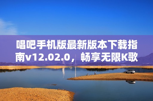 唱吧手机版最新版本下载指南v12.02.0，畅享无限K歌乐趣