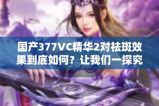 国产377VC精华2对祛斑效果到底如何？让我们一探究竟