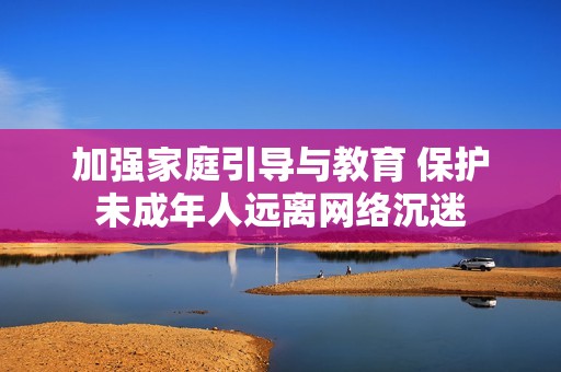 加强家庭引导与教育 保护未成年人远离网络沉迷