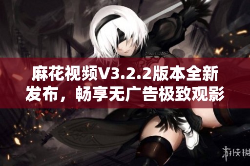 麻花视频V3.2.2版本全新发布，畅享无广告极致观影体验