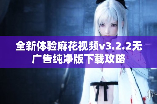 全新体验麻花视频v3.2.2无广告纯净版下载攻略