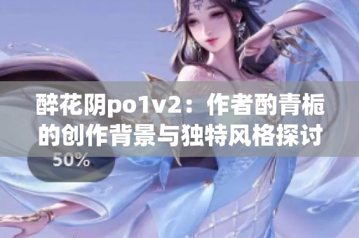 醉花阴po1v2：作者酌青栀的创作背景与独特风格探讨