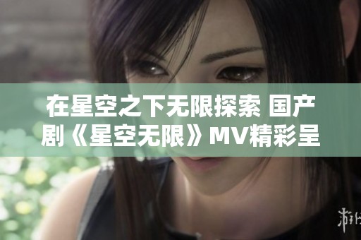 在星空之下无限探索 国产剧《星空无限》MV精彩呈现