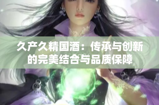 久产久精国酒：传承与创新的完美结合与品质保障