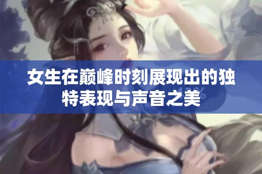 女生在巅峰时刻展现出的独特表现与声音之美