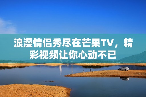 浪漫情侣秀尽在芒果TV，精彩视频让你心动不已