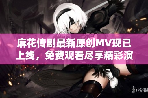 麻花传剧最新原创MV现已上线，免费观看尽享精彩演绎