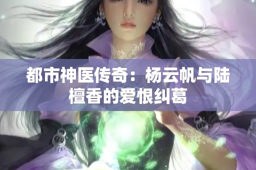 都市神医传奇：杨云帆与陆檀香的爱恨纠葛