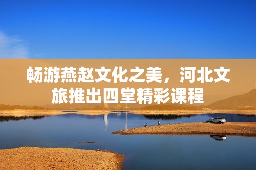 畅游燕赵文化之美，河北文旅推出四堂精彩课程