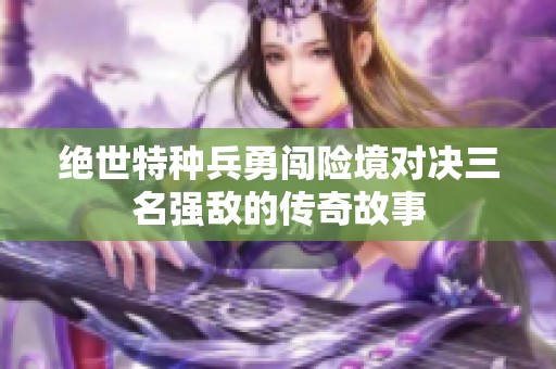 绝世特种兵勇闯险境对决三名强敌的传奇故事