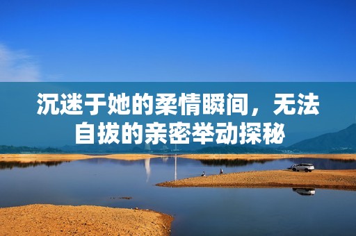 沉迷于她的柔情瞬间，无法自拔的亲密举动探秘