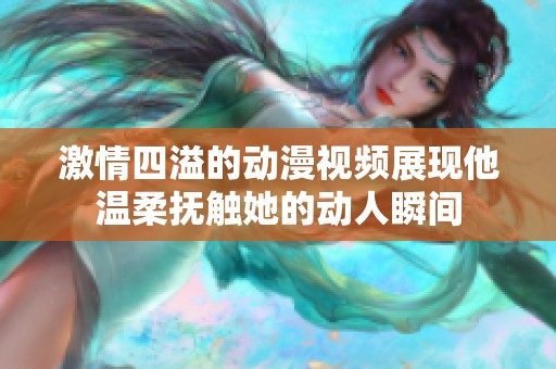 激情四溢的动漫视频展现他温柔抚触她的动人瞬间