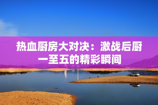 热血厨房大对决：激战后厨一至五的精彩瞬间