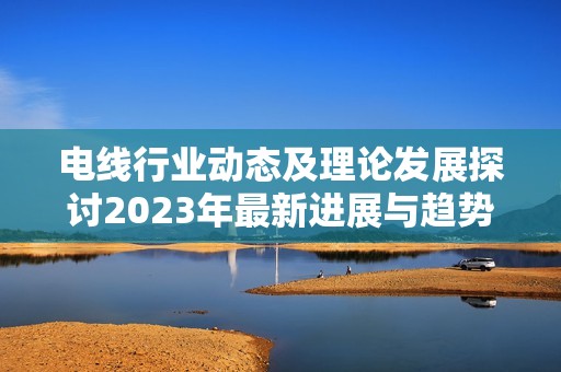 电线行业动态及理论发展探讨2023年最新进展与趋势分析