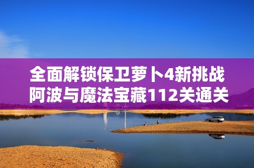 全面解锁保卫萝卜4新挑战 阿波与魔法宝藏112关通关技巧分享