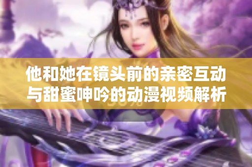 他和她在镜头前的亲密互动与甜蜜呻吟的动漫视频解析