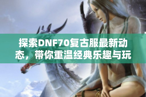 探索DNF70复古服最新动态，带你重温经典乐趣与玩法