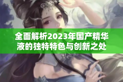 全面解析2023年国产精华液的独特特色与创新之处