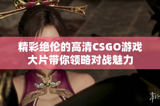 精彩绝伦的高清CSGO游戏大片带你领略对战魅力