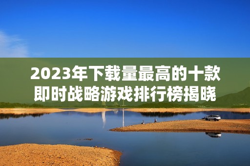 2023年下载量最高的十款即时战略游戏排行榜揭晓