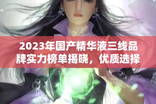 2023年国产精华液三线品牌实力榜单揭晓，优质选择全解析