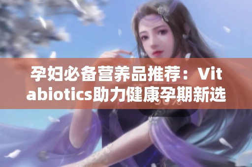 孕妇必备营养品推荐：Vitabiotics助力健康孕期新选择