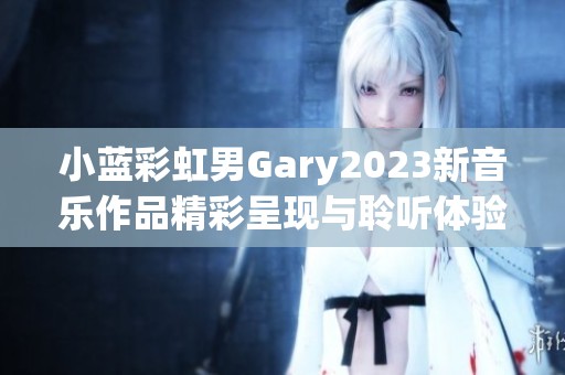 小蓝彩虹男Gary2023新音乐作品精彩呈现与聆听体验分享