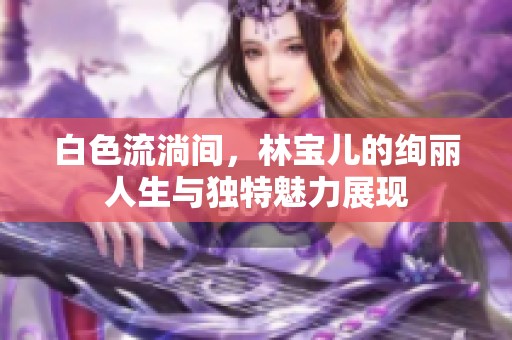 白色流淌间，林宝儿的绚丽人生与独特魅力展现