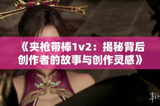 《夹枪带棒1v2：揭秘背后创作者的故事与创作灵感》