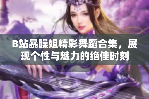 B站暴躁姐精彩舞蹈合集，展现个性与魅力的绝佳时刻