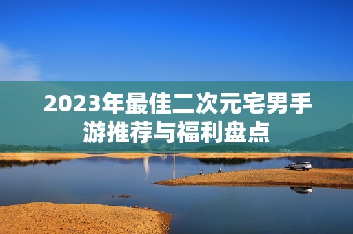 2023年最佳二次元宅男手游推荐与福利盘点