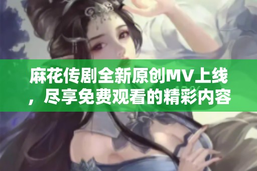 麻花传剧全新原创MV上线，尽享免费观看的精彩内容