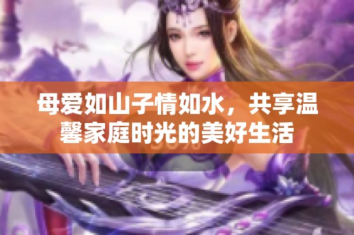 母爱如山子情如水，共享温馨家庭时光的美好生活