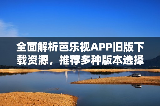 全面解析芭乐视APP旧版下载资源，推荐多种版本选择