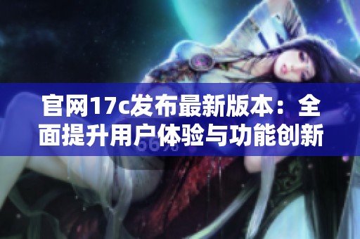 官网17c发布最新版本：全面提升用户体验与功能创新