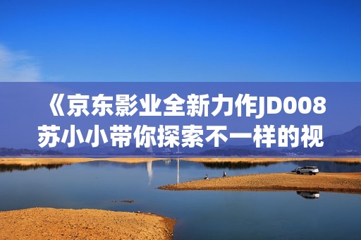 《京东影业全新力作JD008苏小小带你探索不一样的视界》