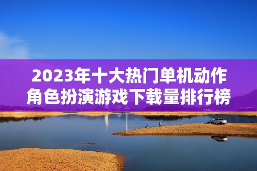 2023年十大热门单机动作角色扮演游戏下载量排行榜解析