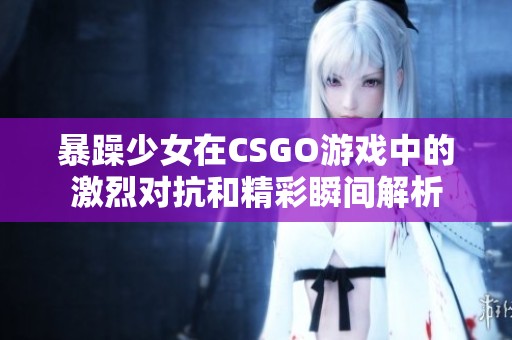 暴躁少女在CSGO游戏中的激烈对抗和精彩瞬间解析