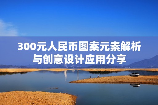 300元人民币图案元素解析与创意设计应用分享