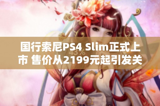 国行索尼PS4 Slim正式上市 售价从2199元起引发关注