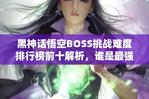 黑神话悟空BOSS挑战难度排行榜前十解析，谁是最强对手？