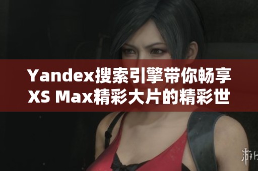 Yandex搜索引擎带你畅享XS Max精彩大片的精彩世界