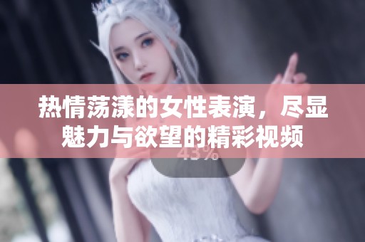 热情荡漾的女性表演，尽显魅力与欲望的精彩视频