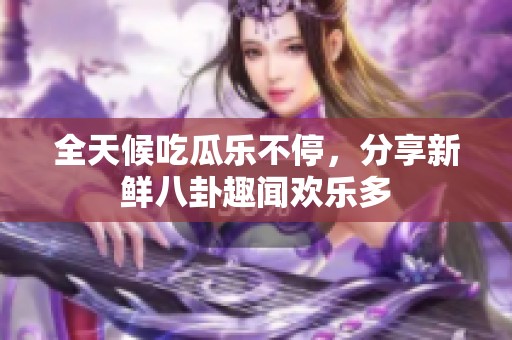 全天候吃瓜乐不停，分享新鲜八卦趣闻欢乐多